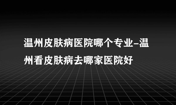 温州皮肤病医院哪个专业-温州看皮肤病去哪家医院好
