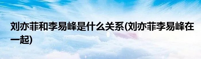 刘亦菲和李易峰是什么关系(刘亦菲李易峰在一起)