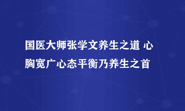 国医大师张学文养生之道 心胸宽广心态平衡乃养生之首