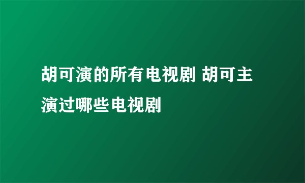 胡可演的所有电视剧 胡可主演过哪些电视剧