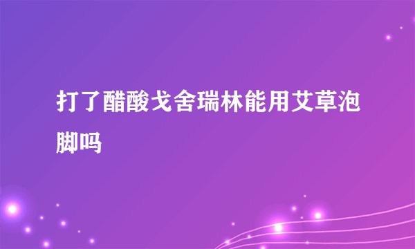 打了醋酸戈舍瑞林能用艾草泡脚吗