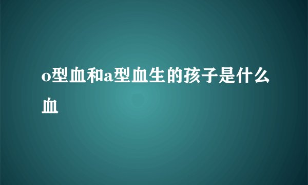 o型血和a型血生的孩子是什么血