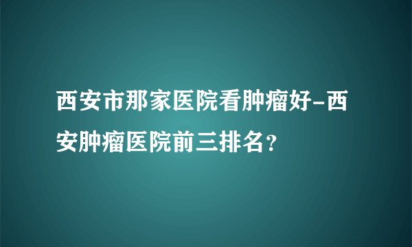 西安市那家医院看肿瘤好-西安肿瘤医院前三排名？