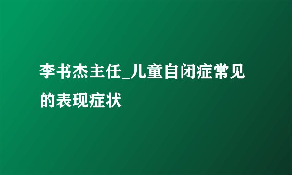 李书杰主任_儿童自闭症常见的表现症状