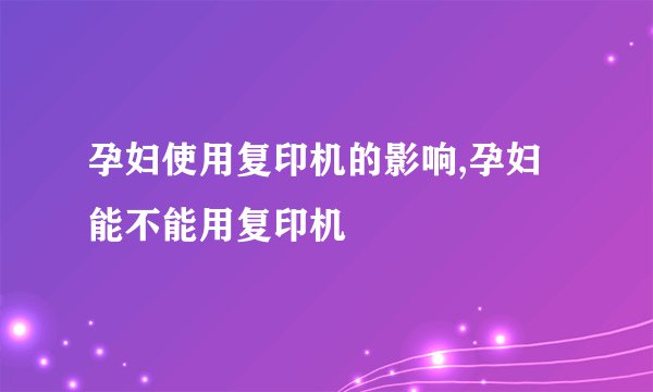 孕妇使用复印机的影响,孕妇能不能用复印机