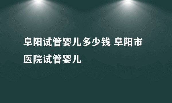 阜阳试管婴儿多少钱 阜阳市医院试管婴儿