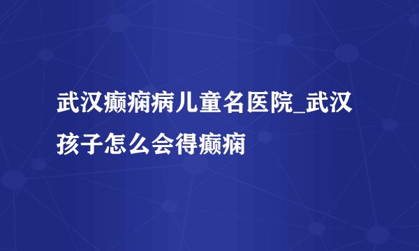 武汉癫痫病儿童名医院_武汉孩子怎么会得癫痫