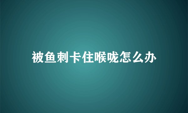 被鱼刺卡住喉咙怎么办