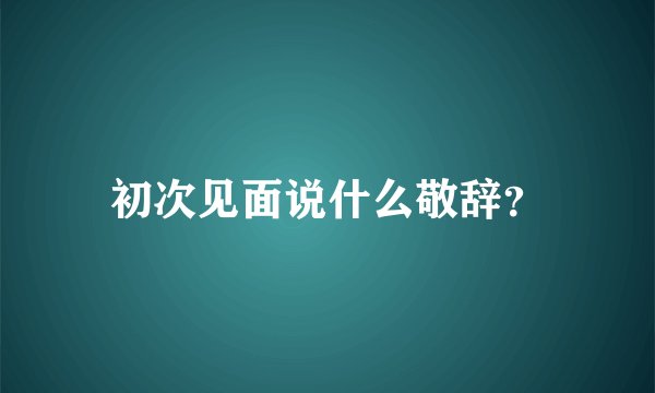 初次见面说什么敬辞？