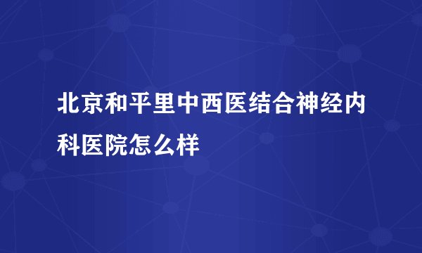 北京和平里中西医结合神经内科医院怎么样