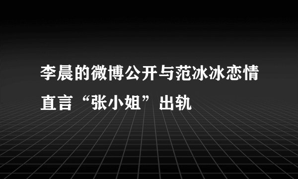 李晨的微博公开与范冰冰恋情直言“张小姐”出轨