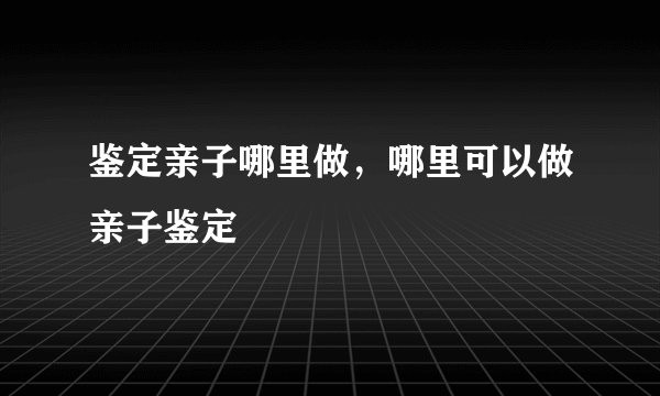 鉴定亲子哪里做，哪里可以做亲子鉴定