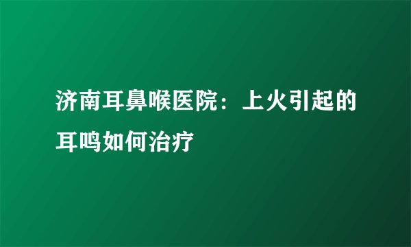 济南耳鼻喉医院:上火引起的耳鸣如何治疗