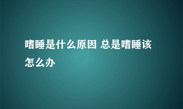 嗜睡是什么原因 总是嗜睡该怎么办 