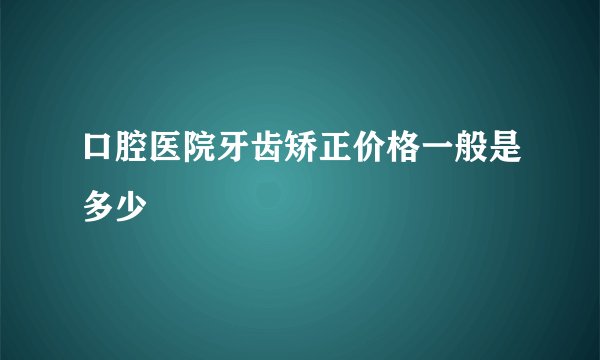 口腔医院牙齿矫正价格一般是多少