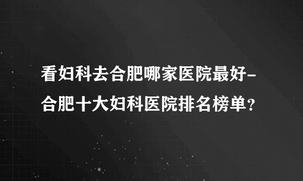 看妇科去合肥哪家医院最好-合肥十大妇科医院排名榜单?