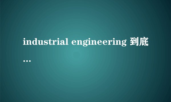 industrial engineering 到底是什么? 这个专业学什么? 出来就业又是哪方面呢? 跪求高人指点??