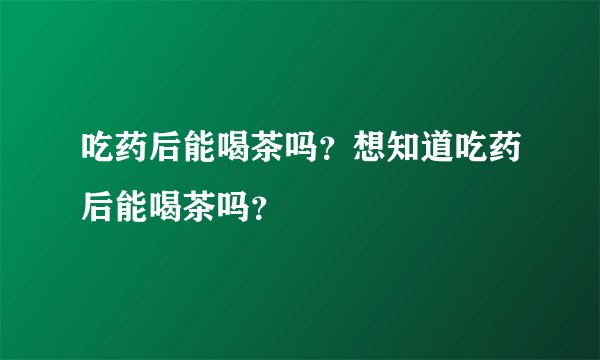 吃药后能喝茶吗？想知道吃药后能喝茶吗？