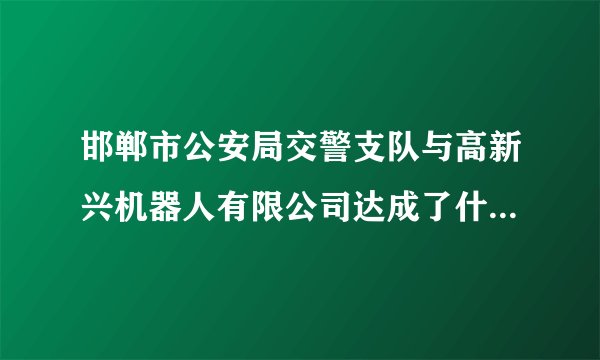 邯郸市公安局交警支队与高新兴机器人有限公司达成了什么合作?