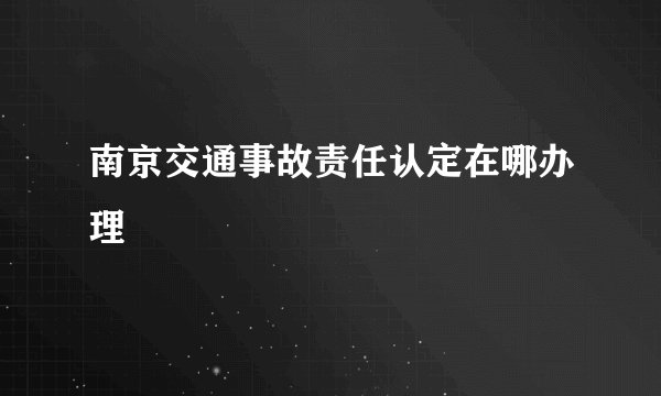 南京交通事故责任认定在哪办理