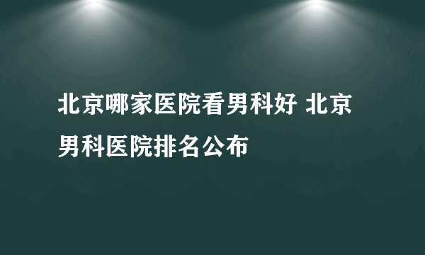 北京哪家医院看男科好 北京男科医院排名公布