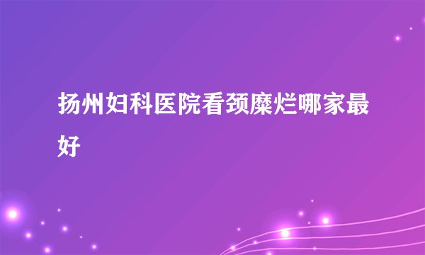 扬州妇科医院看颈糜烂哪家最好