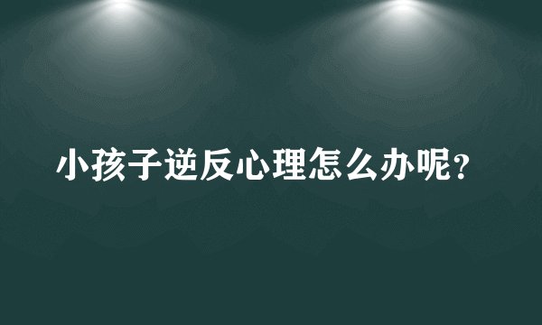 小孩子逆反心理怎么办呢？