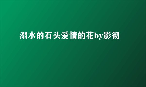 溺水的石头爱情的花by影彻