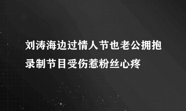 刘涛海边过情人节也老公拥抱录制节目受伤惹粉丝心疼
