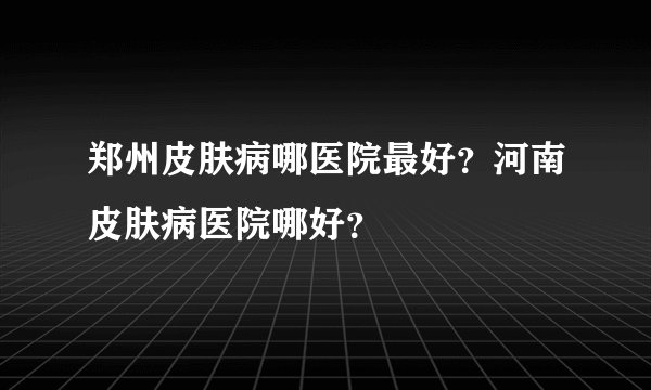 郑州皮肤病哪医院最好？河南皮肤病医院哪好？