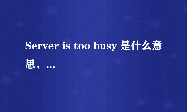 Server is too busy 是什么意思,怎么解决