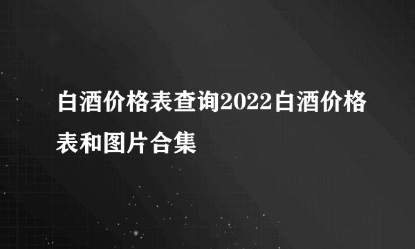 白酒价格表查询2022白酒价格表和图片合集
