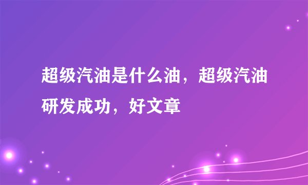 超级汽油是什么油,超级汽油研发成功,好文章
