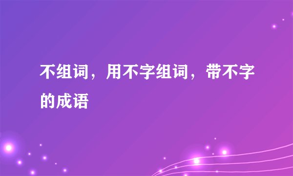 不组词，用不字组词，带不字的成语