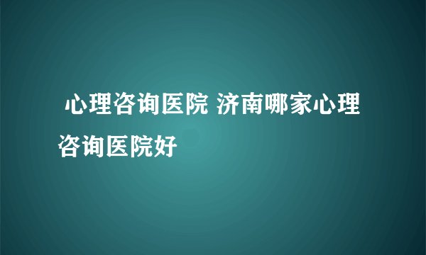 心理咨询医院 济南哪家心理咨询医院好