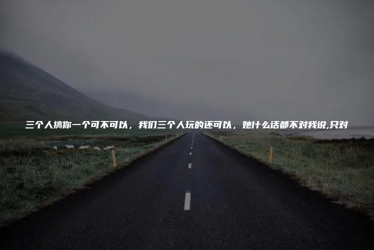 三个人搞你一个可不可以,我们三个人玩的还可以,她什么话都不对我说,只对