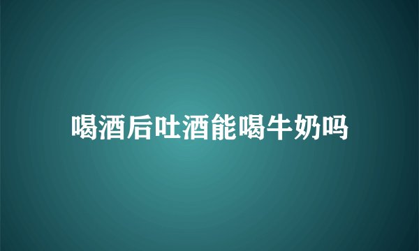 喝酒后吐酒能喝牛奶吗