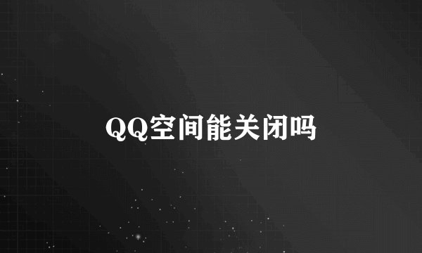 QQ空间能关闭吗