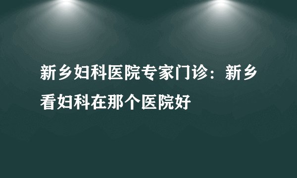 新乡妇科医院专家门诊：新乡看妇科在那个医院好
