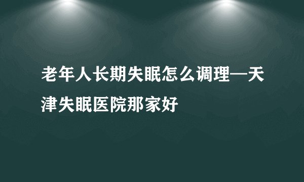 老年人长期失眠怎么调理—天津失眠医院那家好