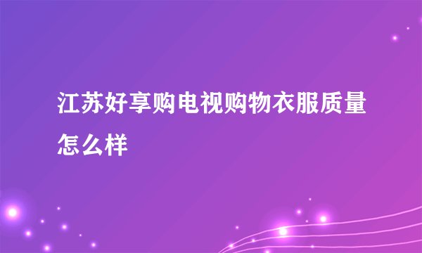 江苏好享购电视购物衣服质量怎么样