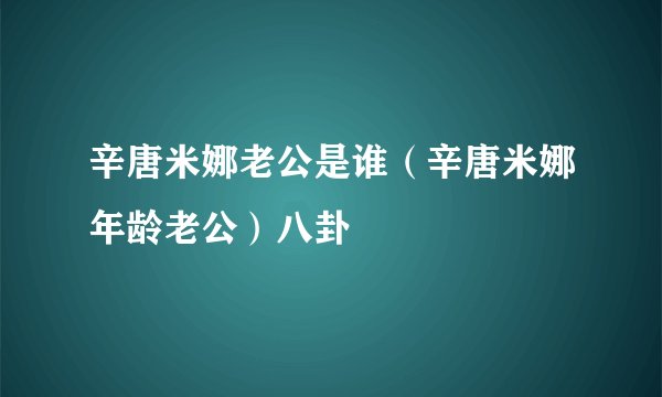 辛唐米娜老公是谁(辛唐米娜年龄老公)八卦