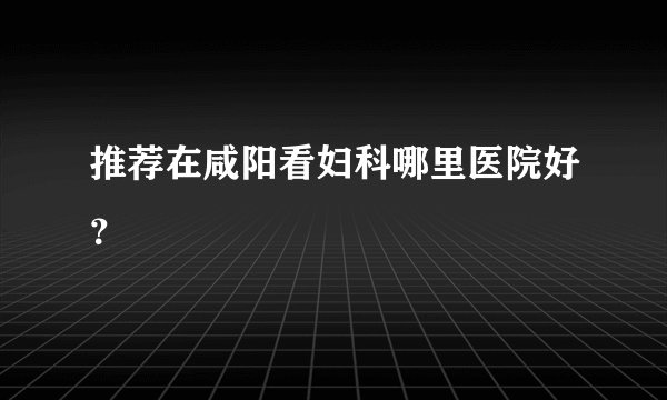 推荐在咸阳看妇科哪里医院好？
