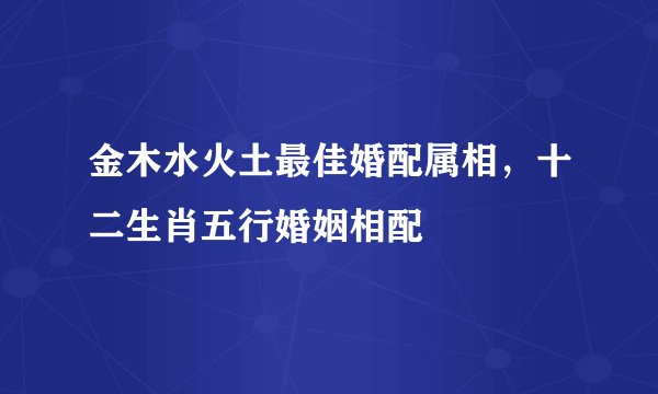 金木水火土最佳婚配属相，十二生肖五行婚姻相配