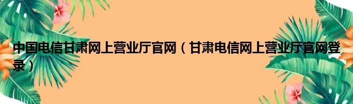 中国电信甘肃网上营业厅官网（甘肃电信网上营业厅官网登录）