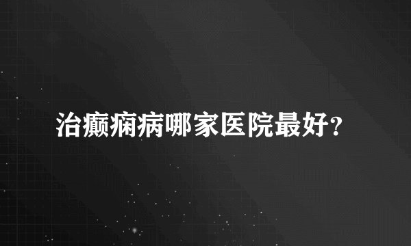 治癫痫病哪家医院最好?