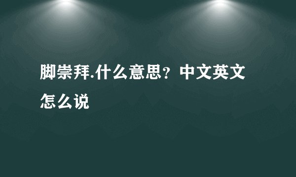 脚崇拜.什么意思?中文英文怎么说