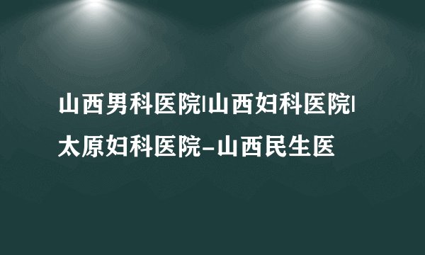 山西男科医院|山西妇科医院|太原妇科医院-山西民生医