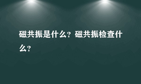 磁共振是什么？磁共振检查什么？
