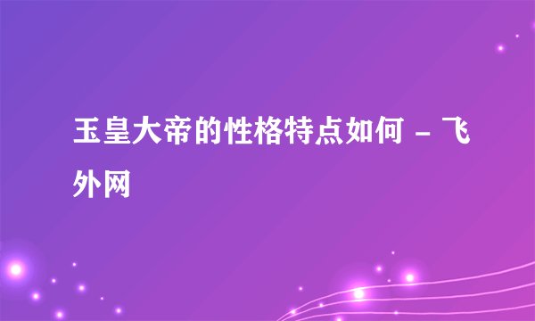 玉皇大帝的性格特点如何 - 飞外网